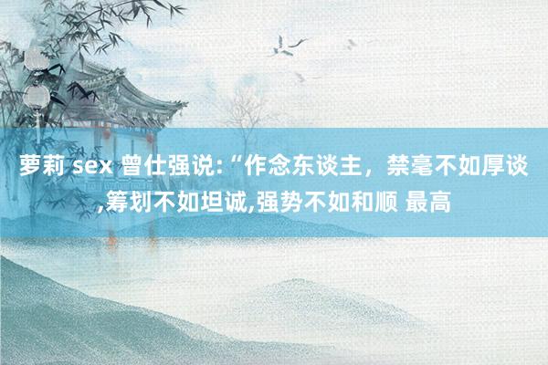 萝莉 sex 曾仕强说:“作念东谈主,禁毫不如厚谈,筹划不如坦诚,强势不如和顺 最高