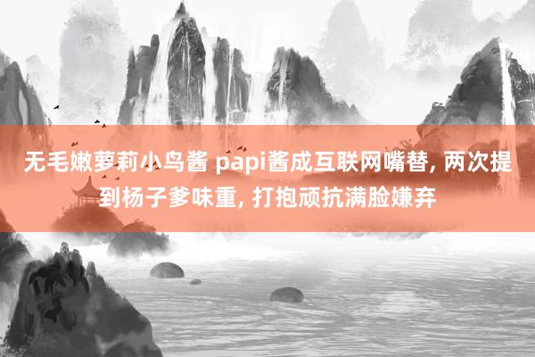 无毛嫩萝莉小鸟酱 papi酱成互联网嘴替， 两次提到杨子爹味重， 打抱顽抗满脸嫌弃