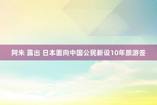 阿朱 露出 日本面向中国公民新设10年旅游签