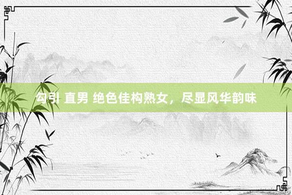 勾引 直男 绝色佳构熟女，尽显风华韵味