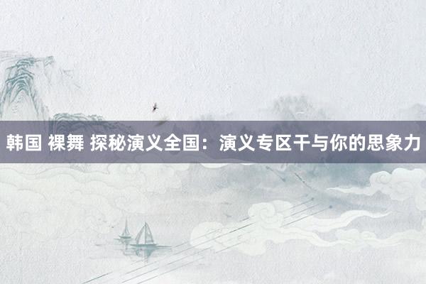 韩国 裸舞 探秘演义全国：演义专区干与你的思象力