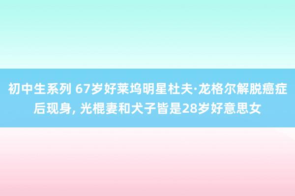初中生系列 67岁好莱坞明星杜夫·龙格尔解脱癌症后现身， 光棍妻和犬子皆是28岁好意思女