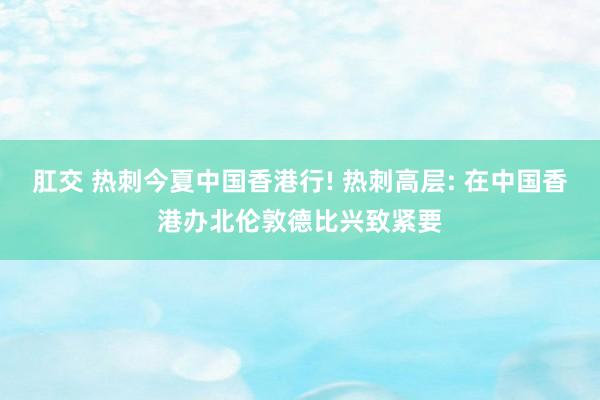 肛交 热刺今夏中国香港行! 热刺高层: 在中国香港办北伦敦德比兴致紧要