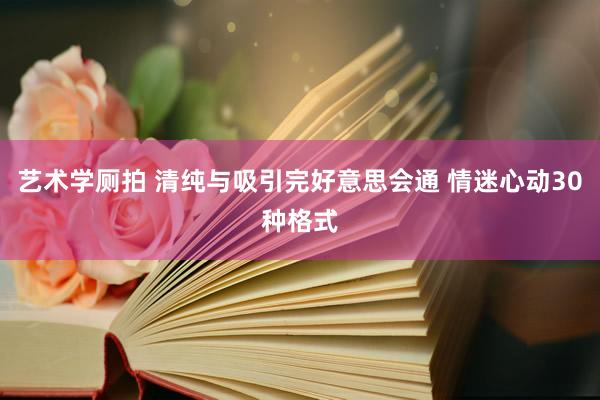 艺术学厕拍 清纯与吸引完好意思会通 情迷心动30种格式