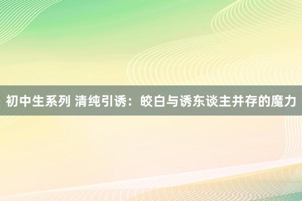 初中生系列 清纯引诱：皎白与诱东谈主并存的魔力