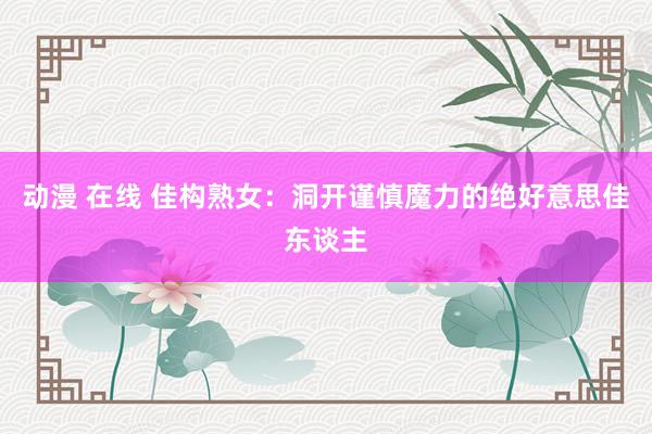 动漫 在线 佳构熟女：洞开谨慎魔力的绝好意思佳东谈主