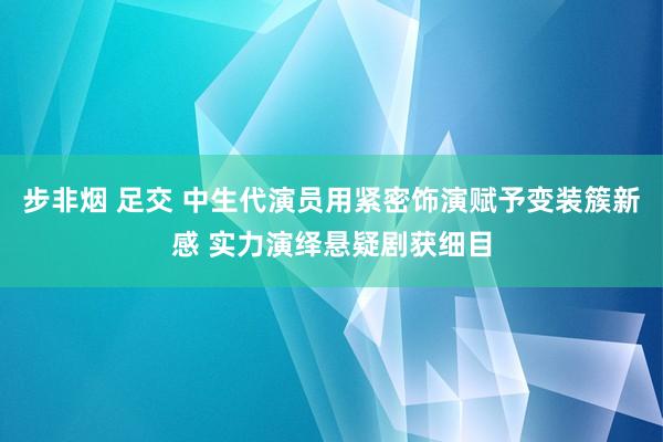 步非烟 足交 中生代演员用紧密饰演赋予变装簇新感 实力演绎悬疑剧获细目