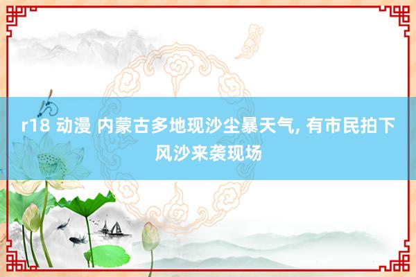 r18 动漫 内蒙古多地现沙尘暴天气， 有市民拍下风沙来袭现场
