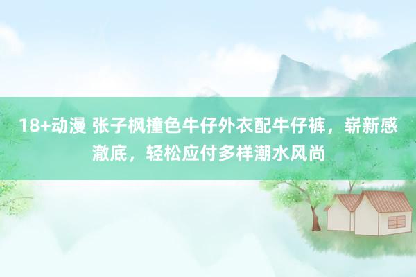 18+动漫 张子枫撞色牛仔外衣配牛仔裤，崭新感澈底，轻松应付多样潮水风尚