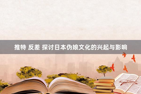 推特 反差 探讨日本伪娘文化的兴起与影响