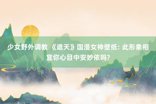 少女野外调教 《遮天》国漫女神壁纸: 此形象相宜你心目中安妙依吗?
