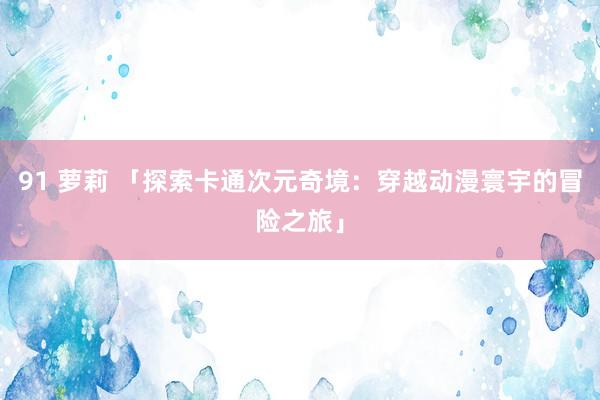 91 萝莉 「探索卡通次元奇境：穿越动漫寰宇的冒险之旅」