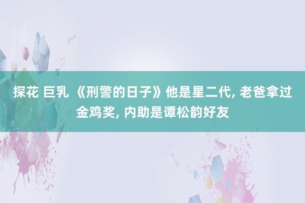 探花 巨乳 《刑警的日子》他是星二代， 老爸拿过金鸡奖， 内助是谭松韵好友