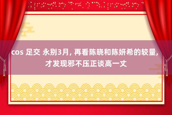 cos 足交 永别3月， 再看陈晓和陈妍希的较量， 才发现邪不压正谈高一丈