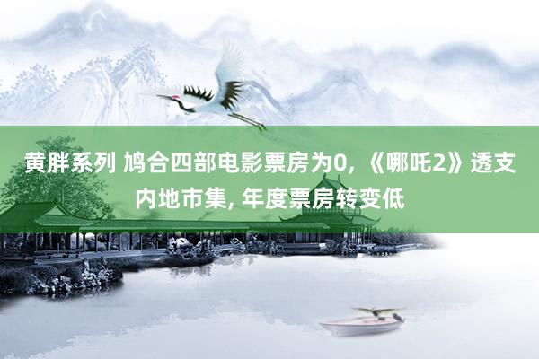 黄胖系列 鸠合四部电影票房为0， 《哪吒2》透支内地市集， 年度票房转变低