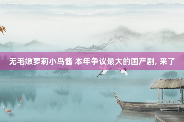 无毛嫩萝莉小鸟酱 本年争议最大的国产剧， 来了