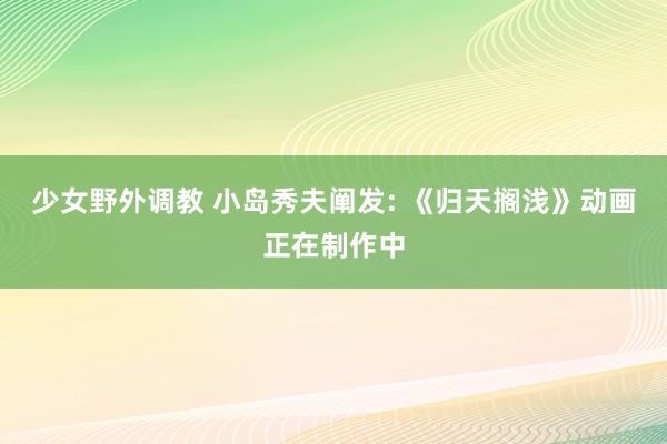 少女野外调教 小岛秀夫阐发: 《归天搁浅》动画正在制作中