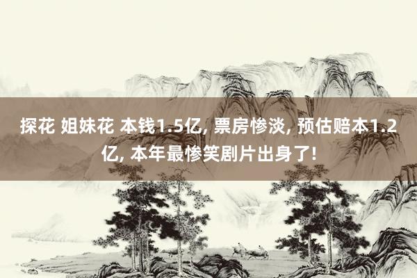 探花 姐妹花 本钱1.5亿， 票房惨淡， 预估赔本1.2亿， 本年最惨笑剧片出身了!