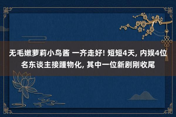 无毛嫩萝莉小鸟酱 一齐走好! 短短4天， 内娱4位名东谈主接踵物化， 其中一位新剧刚收尾