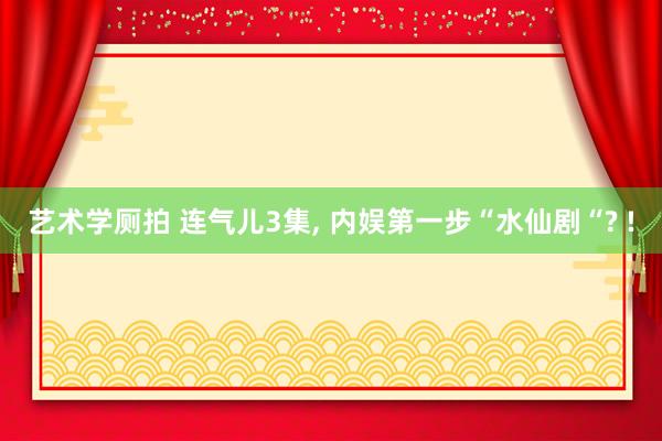 艺术学厕拍 连气儿3集， 内娱第一步“水仙剧“? !