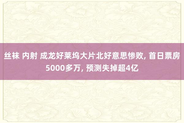 丝袜 内射 成龙好莱坞大片北好意思惨败， 首日票房5000多万， 预测失掉超4亿