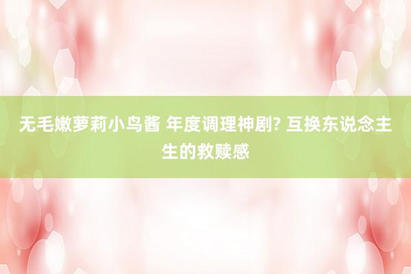 无毛嫩萝莉小鸟酱 年度调理神剧? 互换东说念主生的救赎感