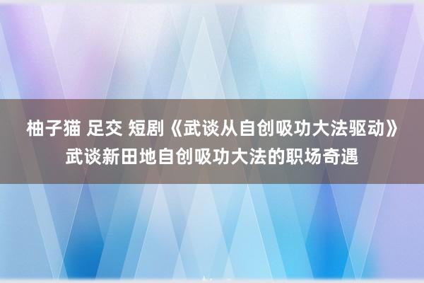 柚子猫 足交 短剧《武谈从自创吸功大法驱动》武谈新田地自创吸功大法的职场奇遇