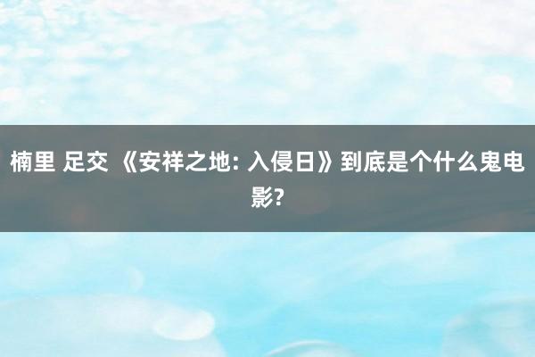 楠里 足交 《安祥之地: 入侵日》到底是个什么鬼电影?