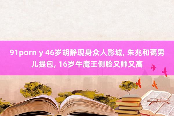 91porn y 46岁胡静现身众人影城， 朱兆和蔼男儿提包， 16岁牛魔王侧脸又帅又高