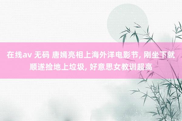 在线av 无码 唐嫣亮相上海外洋电影节， 刚坐下就顺遂捡地上垃圾， 好意思女教训超高