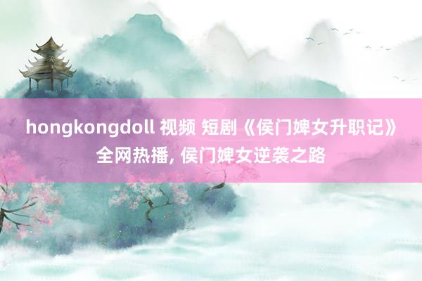 hongkongdoll 视频 短剧《侯门婢女升职记》全网热播， 侯门婢女逆袭之路